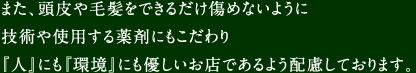 また、頭皮や毛髪をできるだけ傷めないように技術や使用する薬剤にもこだわり『人』にも『環境』にも優しいお店であるよう配慮しております。