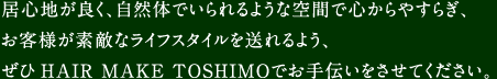 居心地が良く、自然体でいられるような空間で心からやすらぎ、お客様が素敵なライフスタイルを送れるよう、ぜひHAIR MAKE ＴＯＳＨＩＭＯでお手伝いをさせてください。
